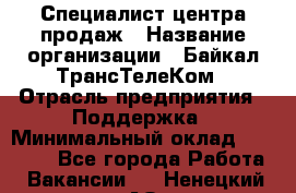 Специалист центра продаж › Название организации ­ Байкал-ТрансТелеКом › Отрасль предприятия ­ Поддержка › Минимальный оклад ­ 20 000 - Все города Работа » Вакансии   . Ненецкий АО